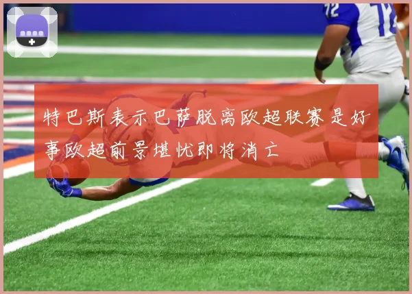 特巴斯表示巴萨脱离欧超联赛是好事欧超前景堪忧即将消亡