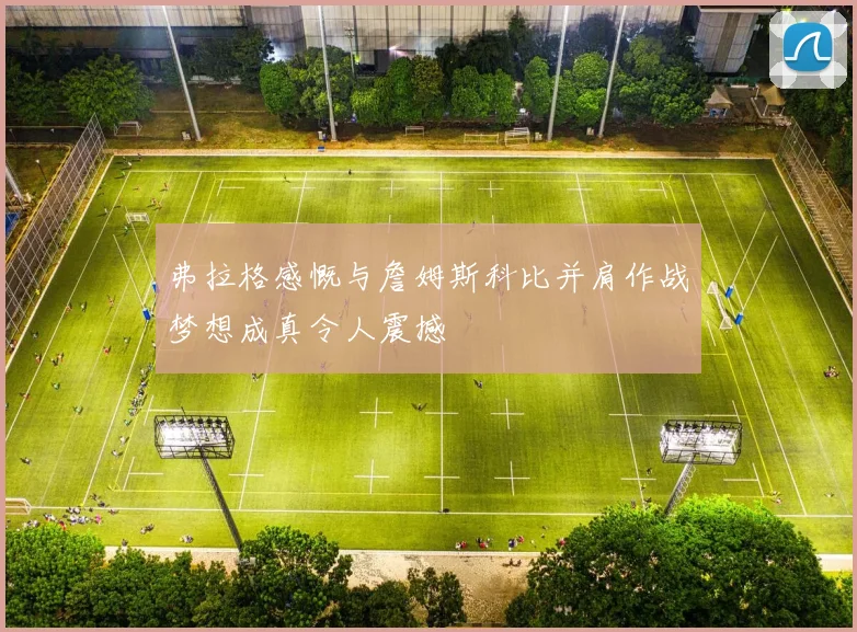 弗拉格感慨与詹姆斯科比并肩作战梦想成真令人震撼