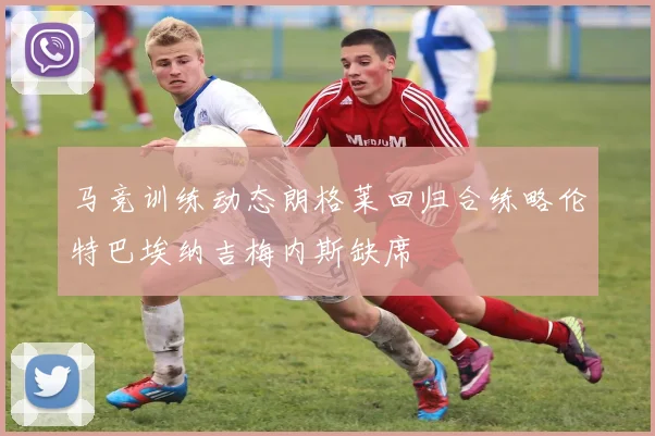 马竞训练动态朗格莱回归合练略伦特巴埃纳吉梅内斯缺席