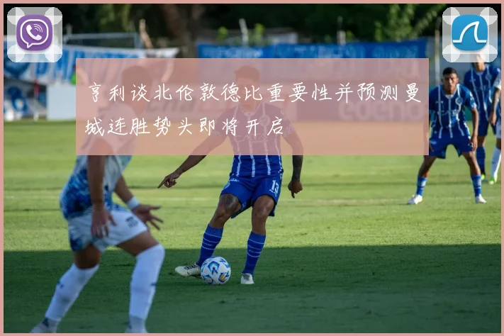 亨利谈北伦敦德比重要性并预测曼城连胜势头即将开启