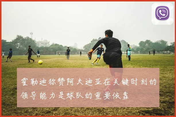 霍勒迪称赞阿夫迪亚在关键时刻的领导能力是球队的重要依靠