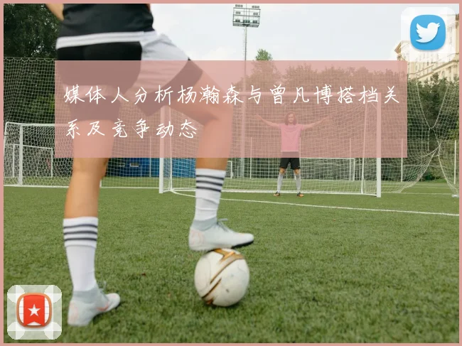 媒体人分析杨瀚森与曾凡博搭档关系及竞争动态