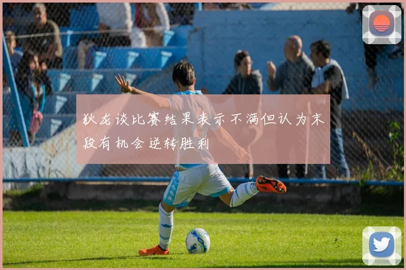 狄龙谈比赛结果表示不满但认为末段有机会逆转胜利