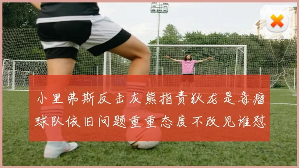 小里弗斯反击灰熊指责狄龙是毒瘤球队依旧问题重重态度不改见谁怼谁