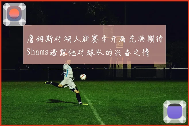 詹姆斯对湖人新赛季开局充满期待Shams透露他对球队的兴奋之情
