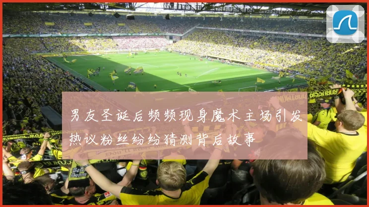 男友圣诞后频频现身魔术主场引发热议粉丝纷纷猜测背后故事