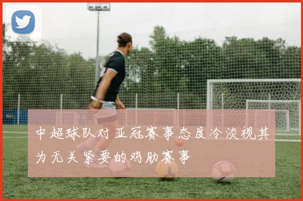 中超球队对亚冠赛事态度冷淡视其为无关紧要的鸡肋赛事