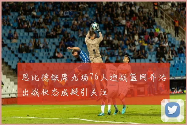 恩比德缺席九场76人迎战篮网乔治出战状态成疑引关注