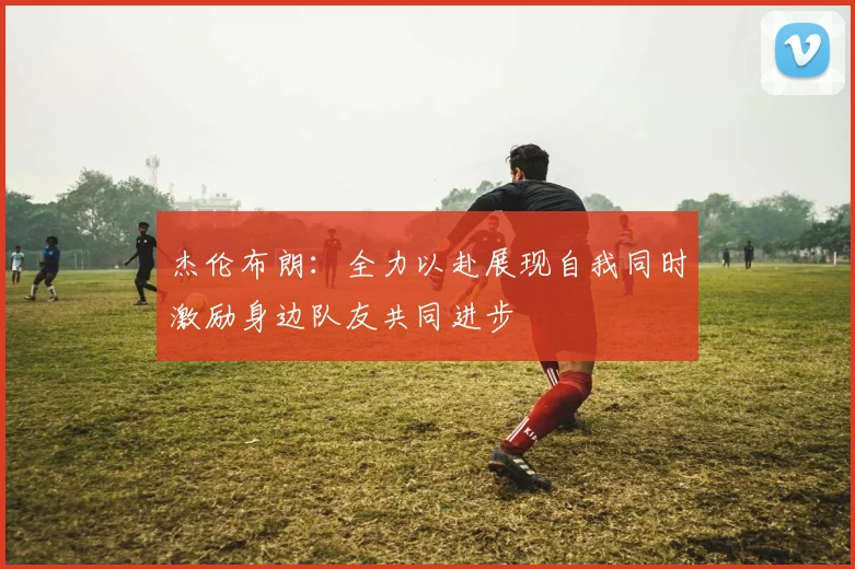 杰伦布朗：全力以赴展现自我同时激励身边队友共同进步