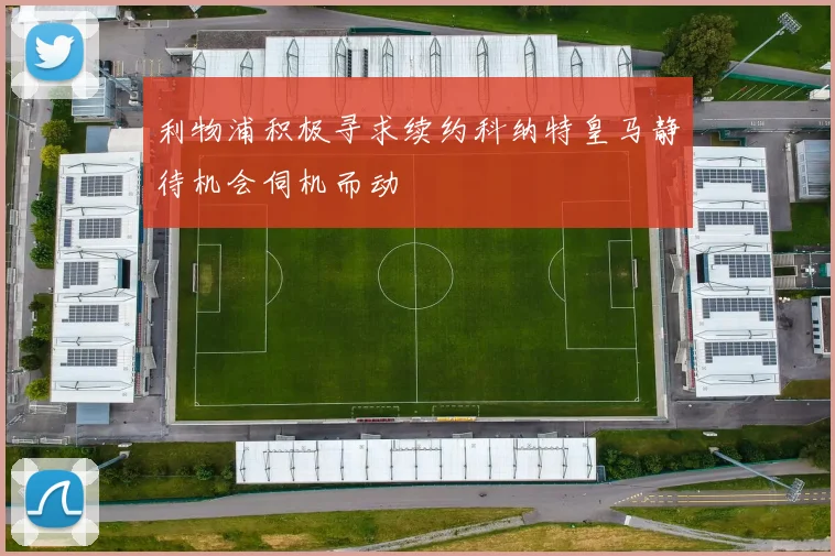 利物浦积极寻求续约科纳特皇马静待机会伺机而动