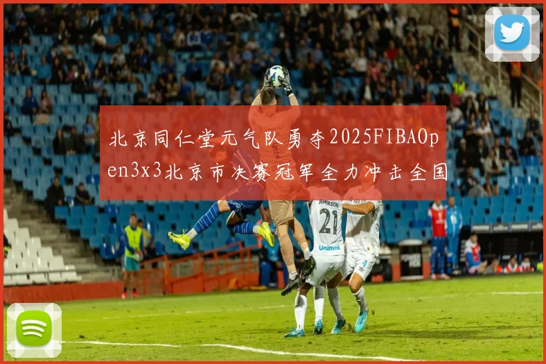 北京同仁堂元气队勇夺2025FIBAOpen3x3北京市决赛冠军全力冲击全国赛场