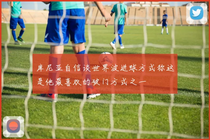 库尼亚自信谈世界波进球方式称这是他最喜欢的破门方式之一
