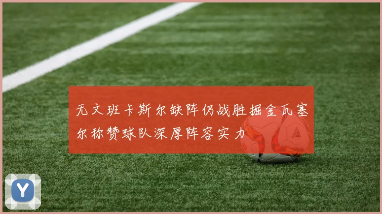 无文班卡斯尔缺阵仍战胜掘金瓦塞尔称赞球队深厚阵容实力