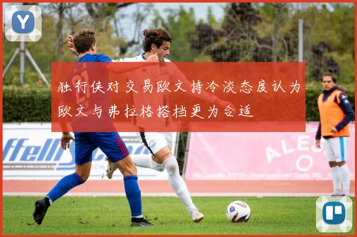 独行侠对交易欧文持冷淡态度认为欧文与弗拉格搭档更为合适