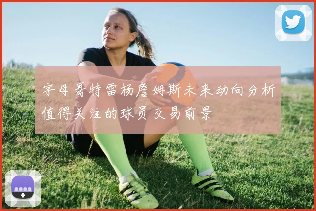 字母哥特雷杨詹姆斯未来动向分析值得关注的球员交易前景