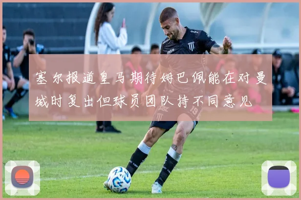 塞尔报道皇马期待姆巴佩能在对曼城时复出但球员团队持不同意见